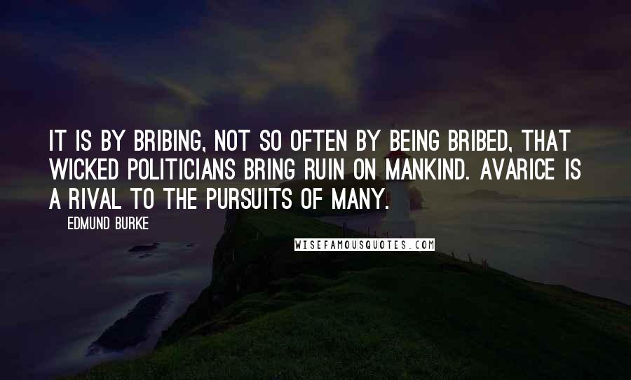 Edmund Burke Quotes: It is by bribing, not so often by being bribed, that wicked politicians bring ruin on mankind. Avarice is a rival to the pursuits of many.