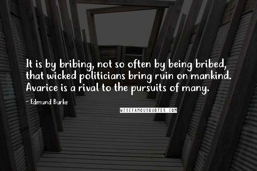 Edmund Burke Quotes: It is by bribing, not so often by being bribed, that wicked politicians bring ruin on mankind. Avarice is a rival to the pursuits of many.
