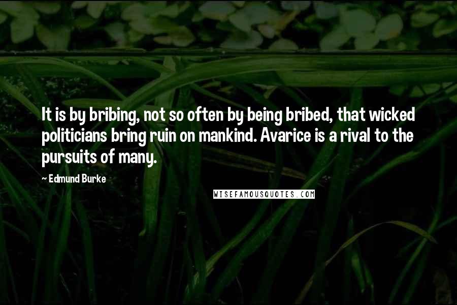 Edmund Burke Quotes: It is by bribing, not so often by being bribed, that wicked politicians bring ruin on mankind. Avarice is a rival to the pursuits of many.