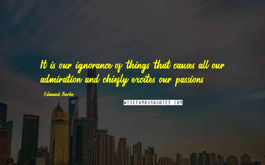 Edmund Burke Quotes: It is our ignorance of things that causes all our admiration and chiefly excites our passions.