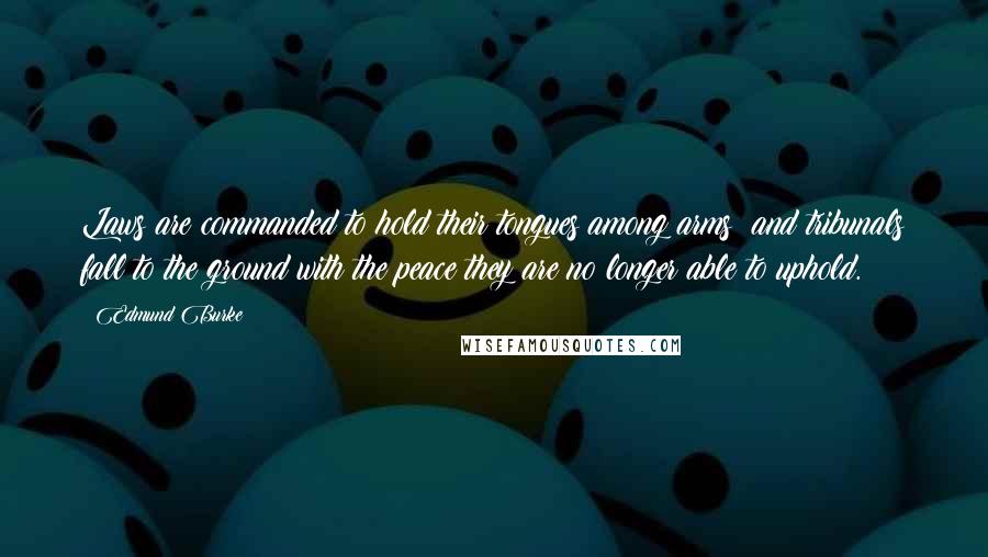 Edmund Burke Quotes: Laws are commanded to hold their tongues among arms; and tribunals fall to the ground with the peace they are no longer able to uphold.