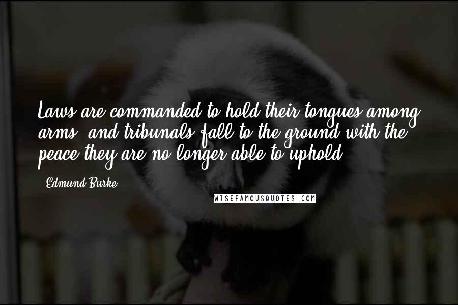 Edmund Burke Quotes: Laws are commanded to hold their tongues among arms; and tribunals fall to the ground with the peace they are no longer able to uphold.