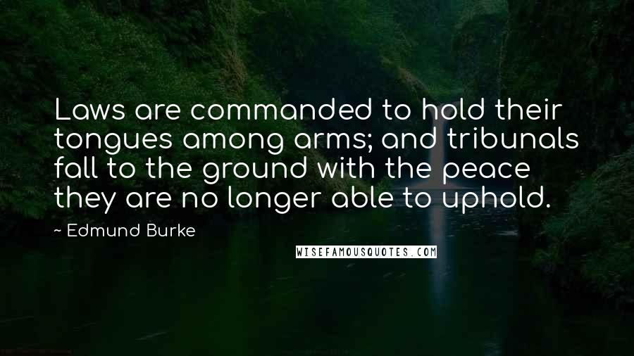 Edmund Burke Quotes: Laws are commanded to hold their tongues among arms; and tribunals fall to the ground with the peace they are no longer able to uphold.