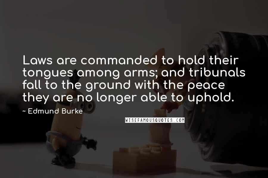 Edmund Burke Quotes: Laws are commanded to hold their tongues among arms; and tribunals fall to the ground with the peace they are no longer able to uphold.