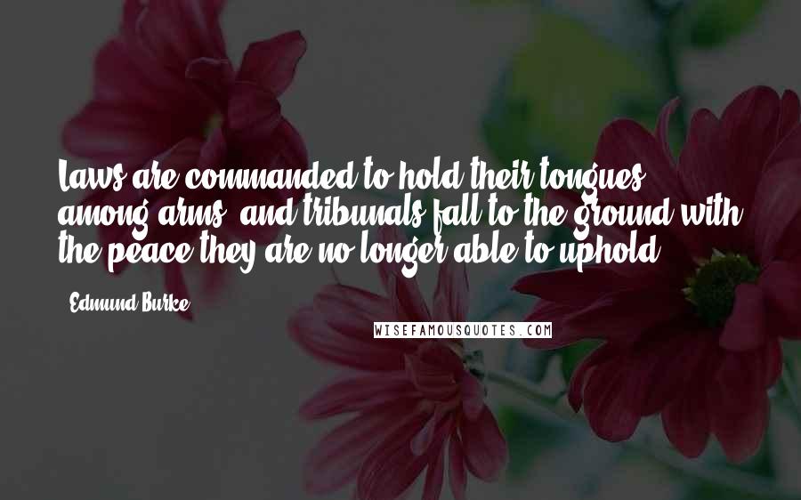 Edmund Burke Quotes: Laws are commanded to hold their tongues among arms; and tribunals fall to the ground with the peace they are no longer able to uphold.
