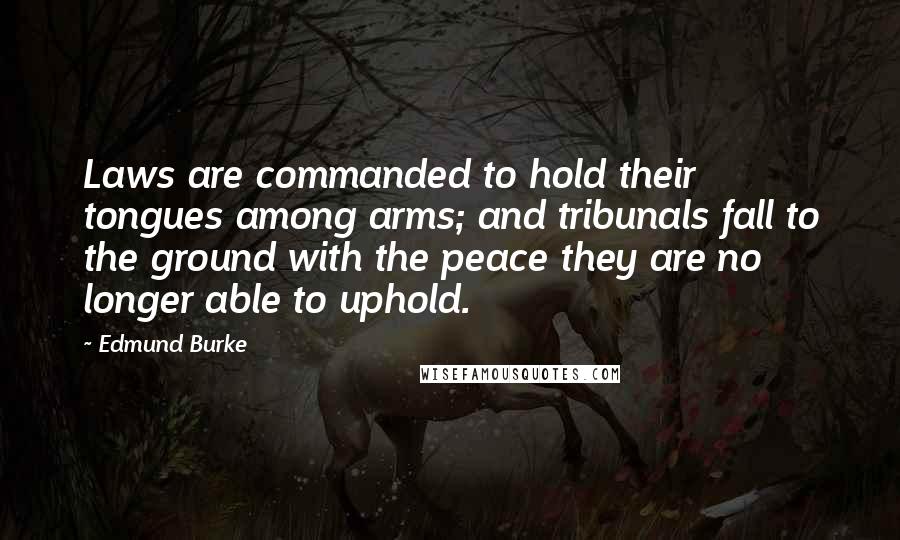 Edmund Burke Quotes: Laws are commanded to hold their tongues among arms; and tribunals fall to the ground with the peace they are no longer able to uphold.