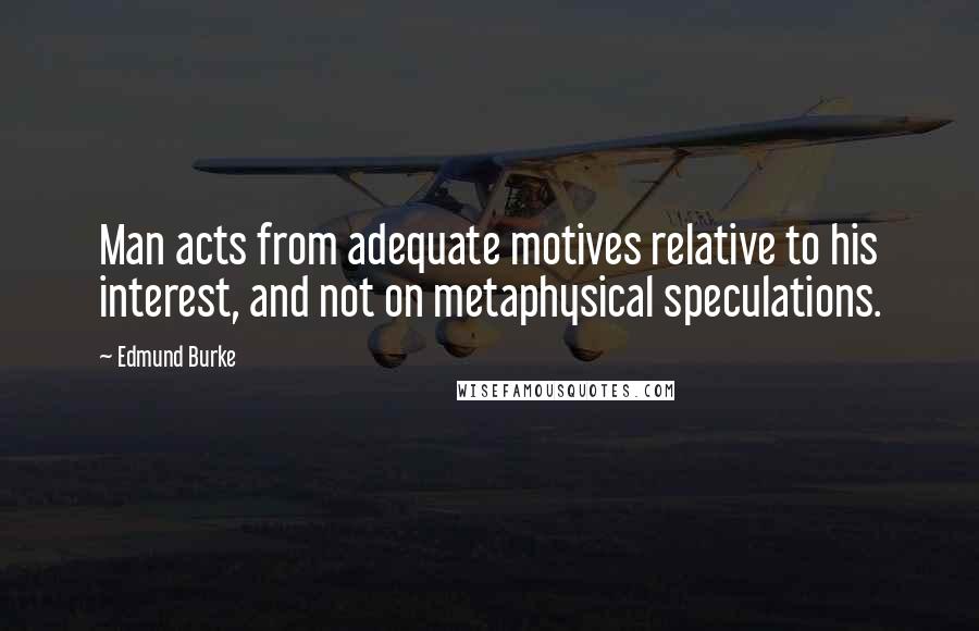 Edmund Burke Quotes: Man acts from adequate motives relative to his interest, and not on metaphysical speculations.