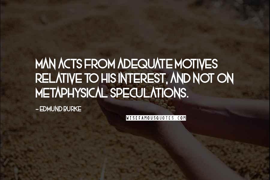 Edmund Burke Quotes: Man acts from adequate motives relative to his interest, and not on metaphysical speculations.