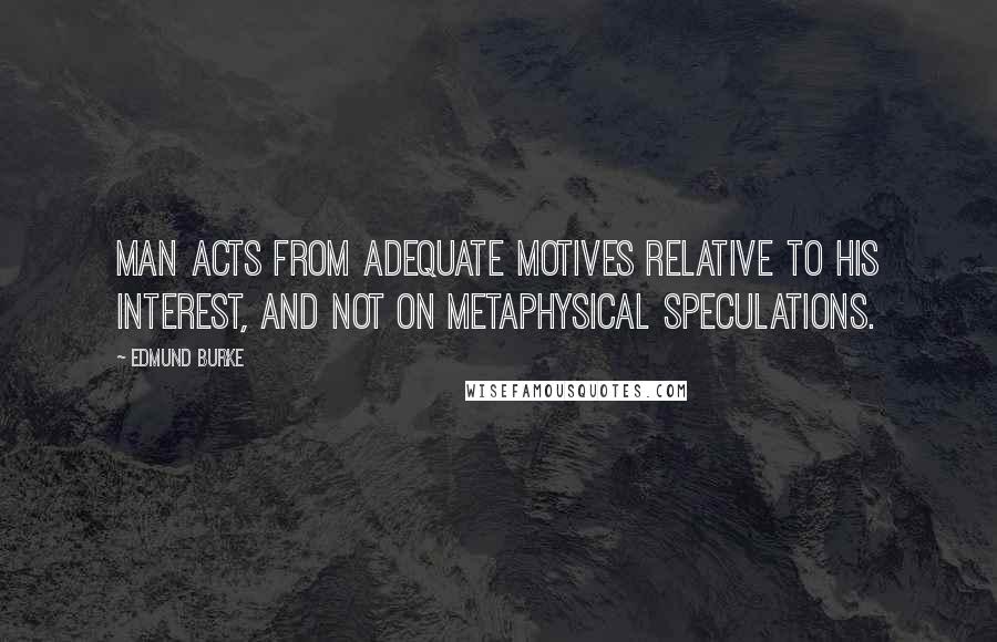 Edmund Burke Quotes: Man acts from adequate motives relative to his interest, and not on metaphysical speculations.
