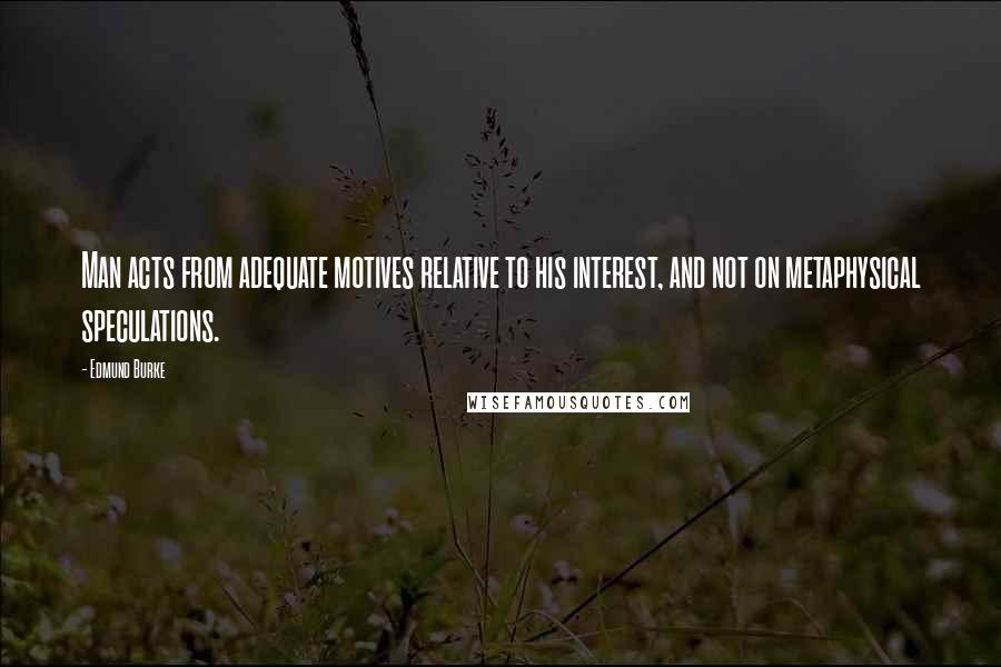 Edmund Burke Quotes: Man acts from adequate motives relative to his interest, and not on metaphysical speculations.
