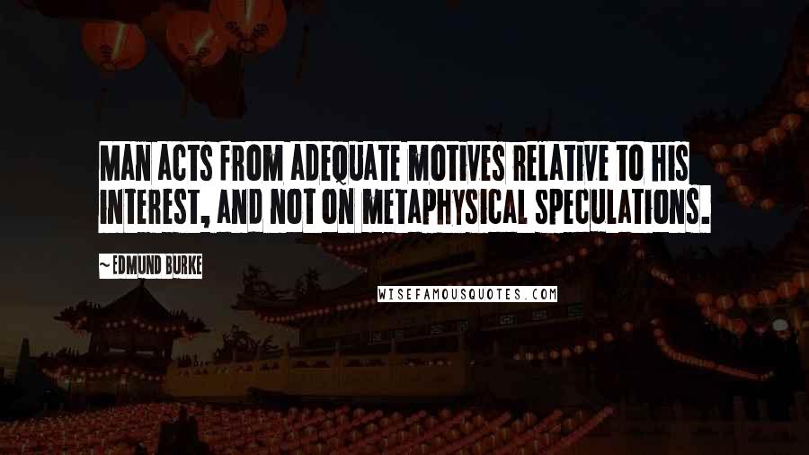 Edmund Burke Quotes: Man acts from adequate motives relative to his interest, and not on metaphysical speculations.