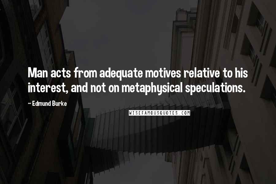 Edmund Burke Quotes: Man acts from adequate motives relative to his interest, and not on metaphysical speculations.