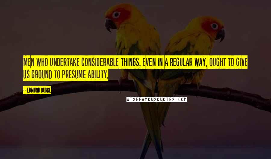 Edmund Burke Quotes: Men who undertake considerable things, even in a regular way, ought to give us ground to presume ability.