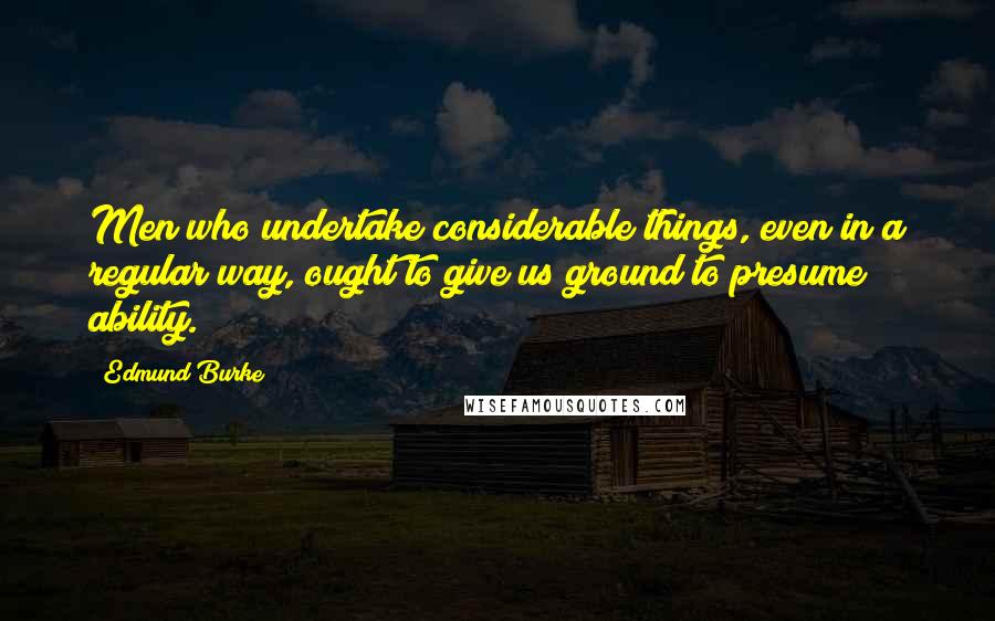 Edmund Burke Quotes: Men who undertake considerable things, even in a regular way, ought to give us ground to presume ability.