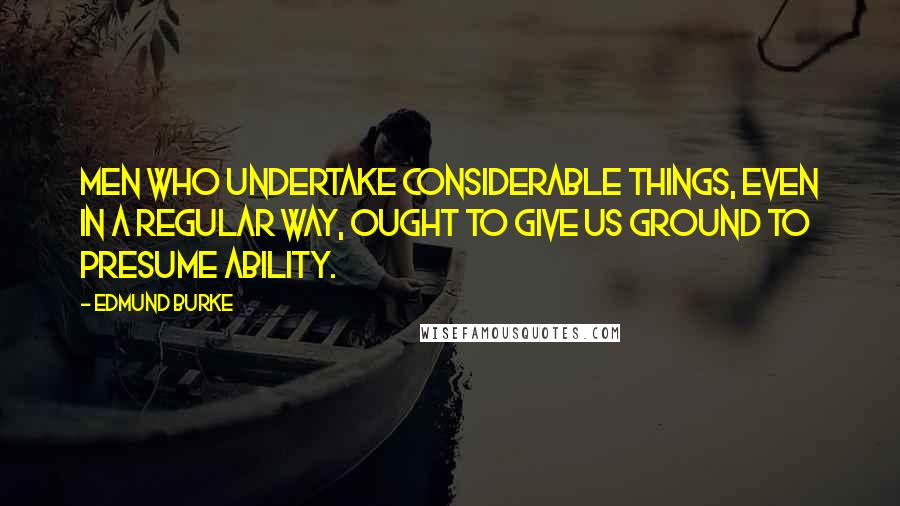 Edmund Burke Quotes: Men who undertake considerable things, even in a regular way, ought to give us ground to presume ability.