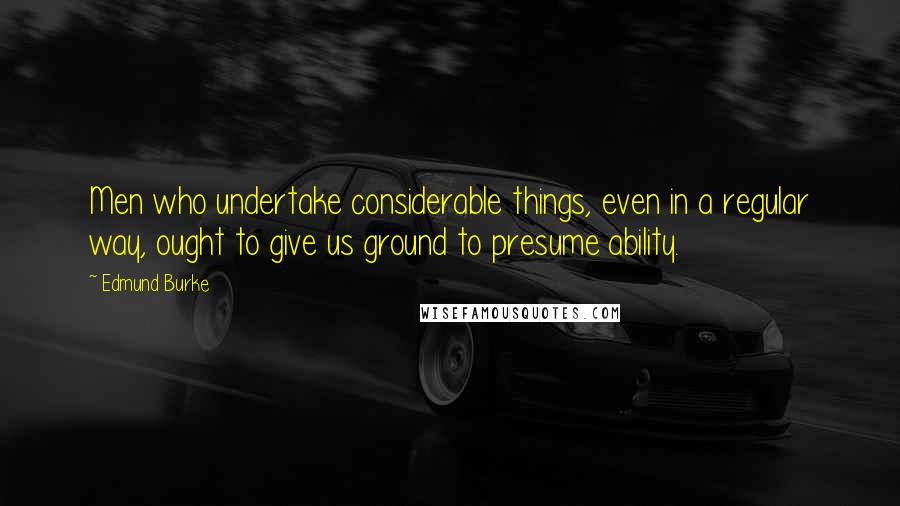 Edmund Burke Quotes: Men who undertake considerable things, even in a regular way, ought to give us ground to presume ability.