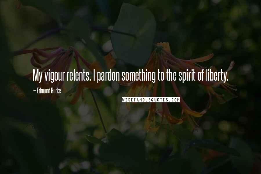Edmund Burke Quotes: My vigour relents. I pardon something to the spirit of liberty.