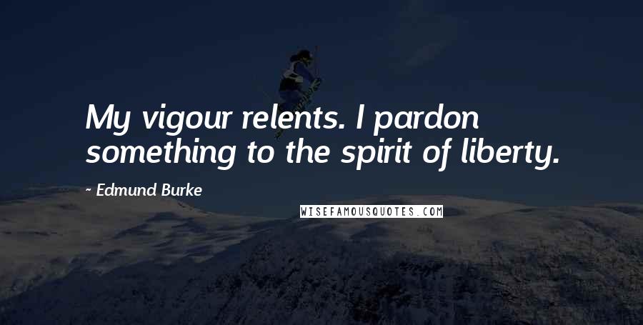 Edmund Burke Quotes: My vigour relents. I pardon something to the spirit of liberty.