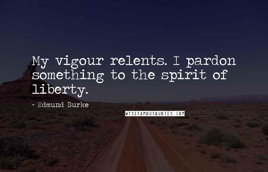 Edmund Burke Quotes: My vigour relents. I pardon something to the spirit of liberty.