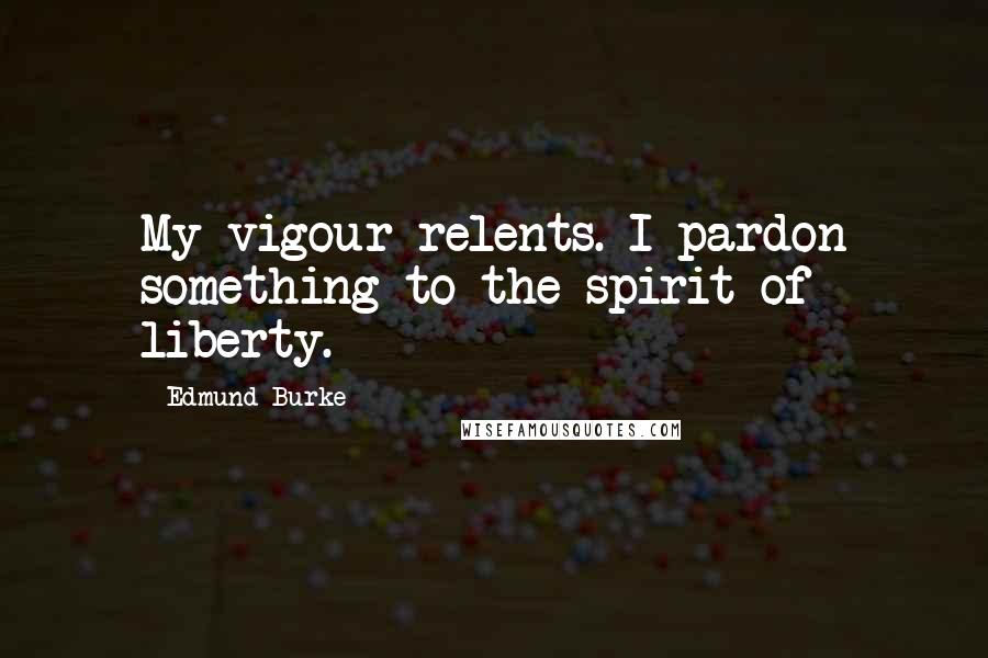 Edmund Burke Quotes: My vigour relents. I pardon something to the spirit of liberty.