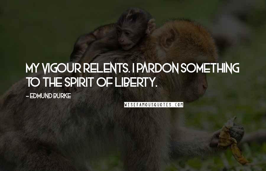 Edmund Burke Quotes: My vigour relents. I pardon something to the spirit of liberty.