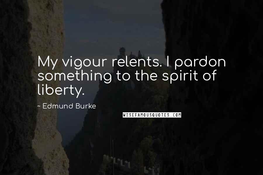 Edmund Burke Quotes: My vigour relents. I pardon something to the spirit of liberty.