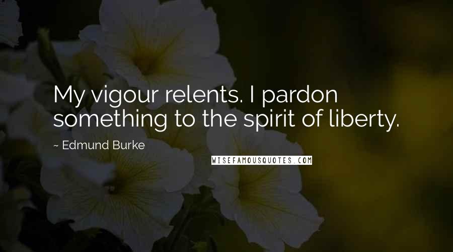 Edmund Burke Quotes: My vigour relents. I pardon something to the spirit of liberty.