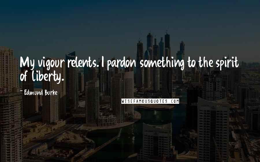 Edmund Burke Quotes: My vigour relents. I pardon something to the spirit of liberty.