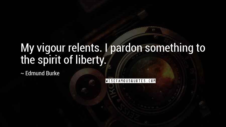 Edmund Burke Quotes: My vigour relents. I pardon something to the spirit of liberty.