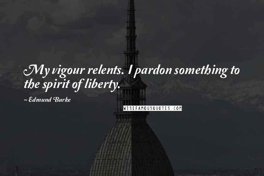 Edmund Burke Quotes: My vigour relents. I pardon something to the spirit of liberty.