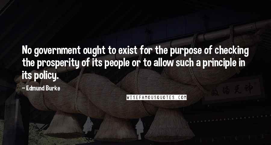 Edmund Burke Quotes: No government ought to exist for the purpose of checking the prosperity of its people or to allow such a principle in its policy.