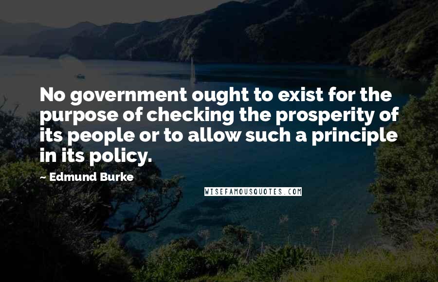 Edmund Burke Quotes: No government ought to exist for the purpose of checking the prosperity of its people or to allow such a principle in its policy.