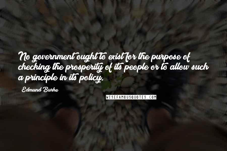 Edmund Burke Quotes: No government ought to exist for the purpose of checking the prosperity of its people or to allow such a principle in its policy.