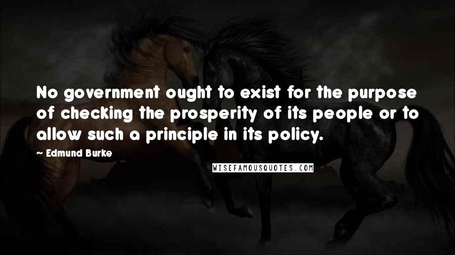 Edmund Burke Quotes: No government ought to exist for the purpose of checking the prosperity of its people or to allow such a principle in its policy.