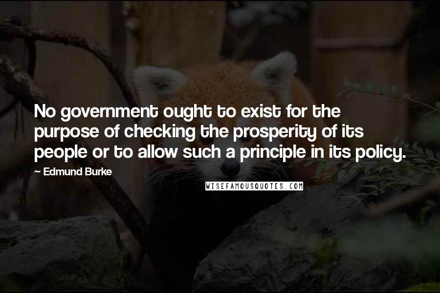 Edmund Burke Quotes: No government ought to exist for the purpose of checking the prosperity of its people or to allow such a principle in its policy.