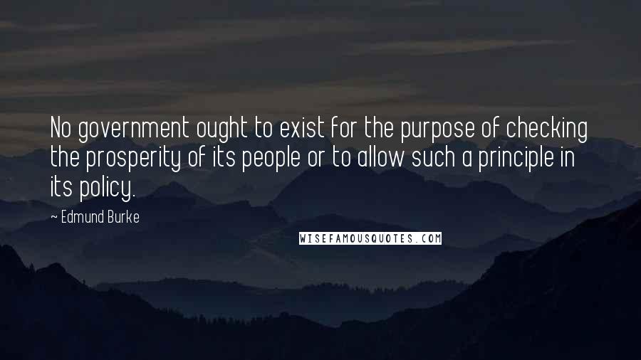 Edmund Burke Quotes: No government ought to exist for the purpose of checking the prosperity of its people or to allow such a principle in its policy.