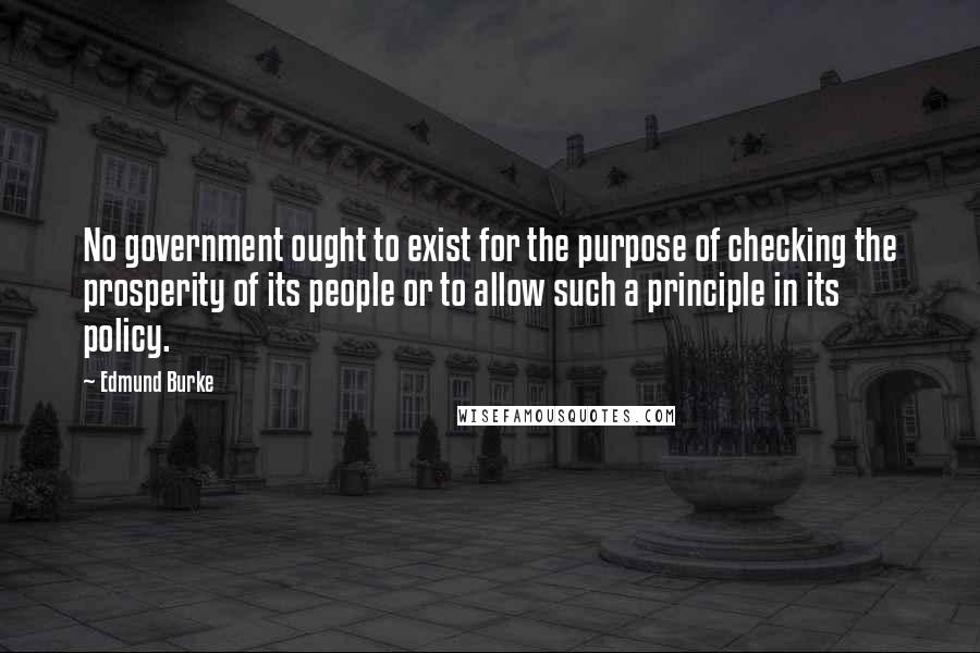 Edmund Burke Quotes: No government ought to exist for the purpose of checking the prosperity of its people or to allow such a principle in its policy.