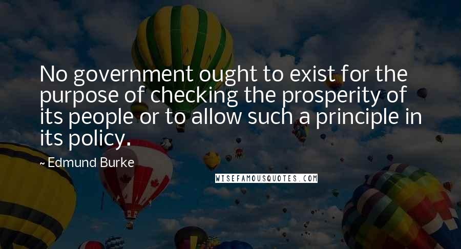 Edmund Burke Quotes: No government ought to exist for the purpose of checking the prosperity of its people or to allow such a principle in its policy.