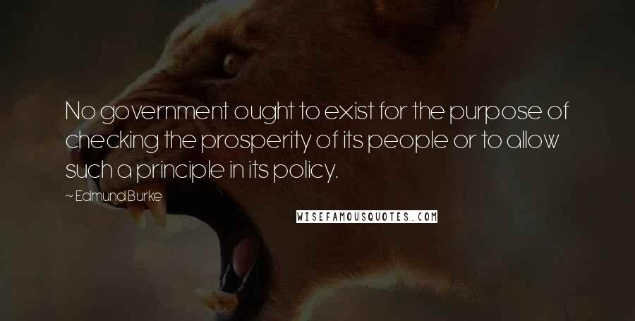 Edmund Burke Quotes: No government ought to exist for the purpose of checking the prosperity of its people or to allow such a principle in its policy.