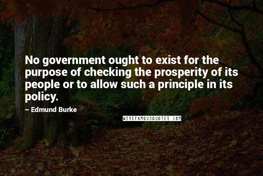 Edmund Burke Quotes: No government ought to exist for the purpose of checking the prosperity of its people or to allow such a principle in its policy.