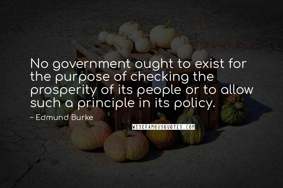 Edmund Burke Quotes: No government ought to exist for the purpose of checking the prosperity of its people or to allow such a principle in its policy.