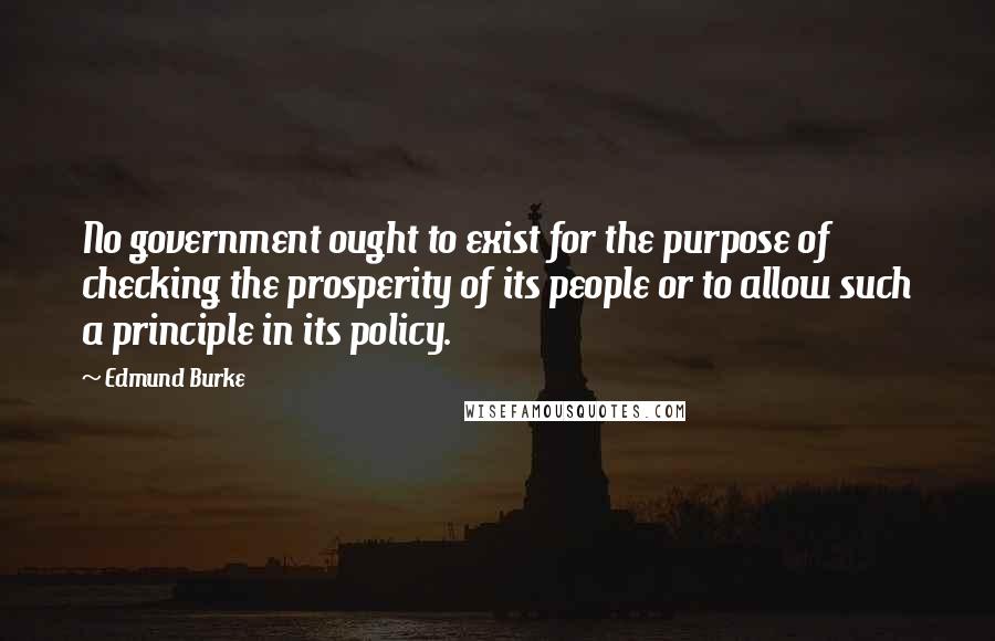 Edmund Burke Quotes: No government ought to exist for the purpose of checking the prosperity of its people or to allow such a principle in its policy.