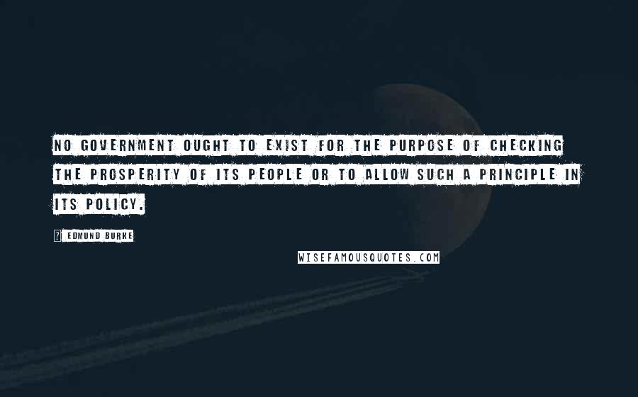 Edmund Burke Quotes: No government ought to exist for the purpose of checking the prosperity of its people or to allow such a principle in its policy.