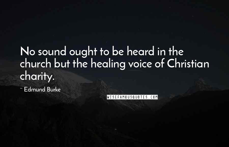 Edmund Burke Quotes: No sound ought to be heard in the church but the healing voice of Christian charity.