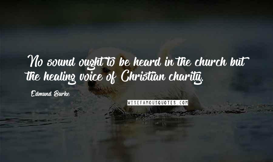 Edmund Burke Quotes: No sound ought to be heard in the church but the healing voice of Christian charity.