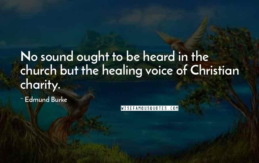 Edmund Burke Quotes: No sound ought to be heard in the church but the healing voice of Christian charity.