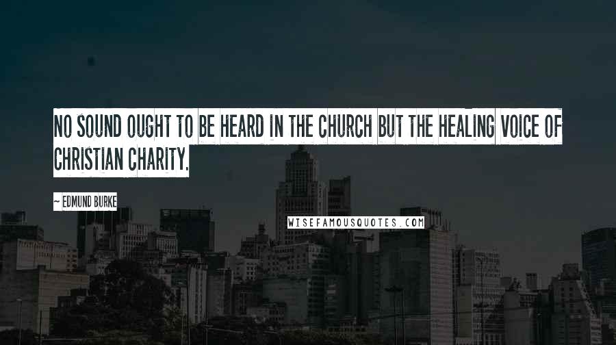 Edmund Burke Quotes: No sound ought to be heard in the church but the healing voice of Christian charity.