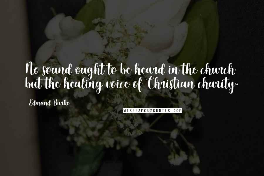 Edmund Burke Quotes: No sound ought to be heard in the church but the healing voice of Christian charity.