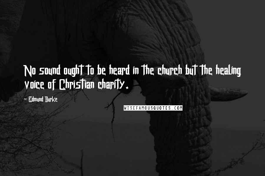 Edmund Burke Quotes: No sound ought to be heard in the church but the healing voice of Christian charity.
