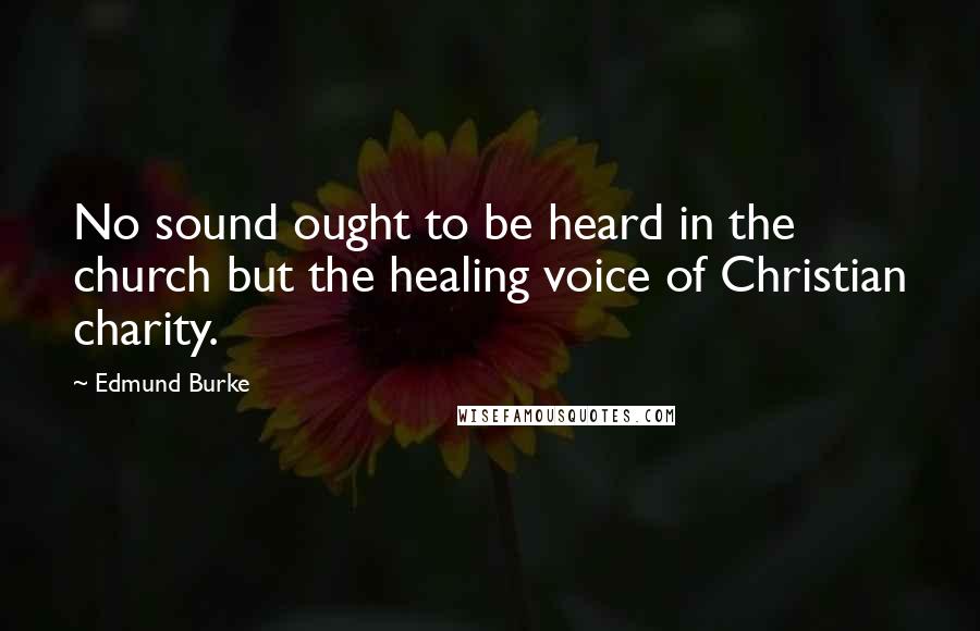 Edmund Burke Quotes: No sound ought to be heard in the church but the healing voice of Christian charity.